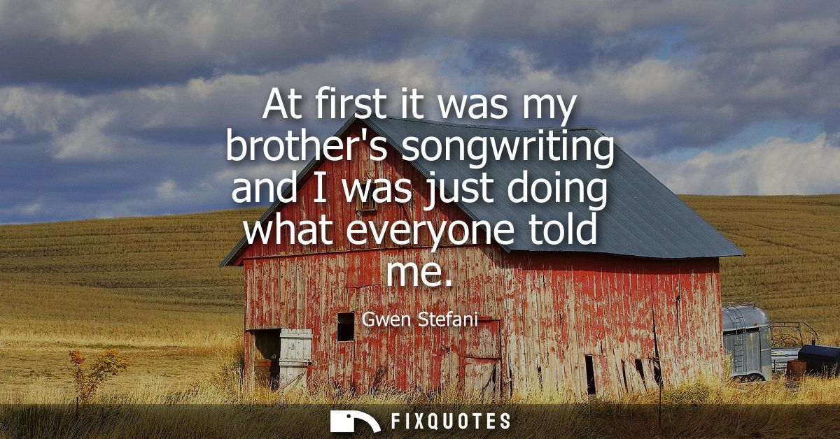 At first it was my brothers songwriting and I was just doing what everyone told me