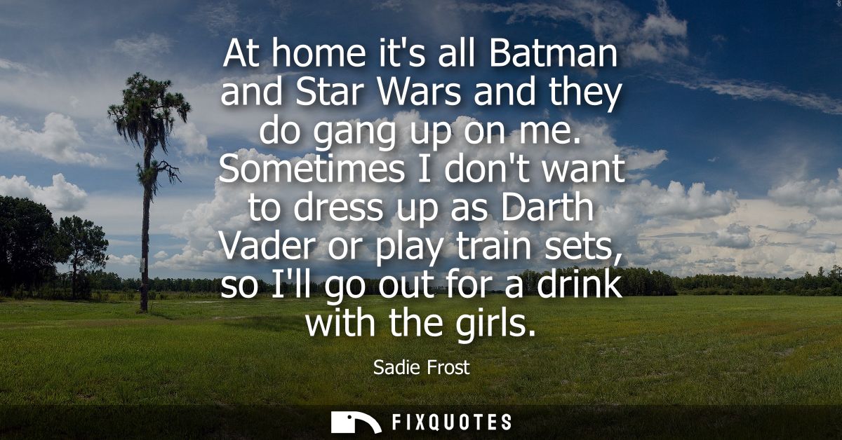 At home its all Batman and Star Wars and they do gang up on me. Sometimes I dont want to dress up as Darth Vader or play