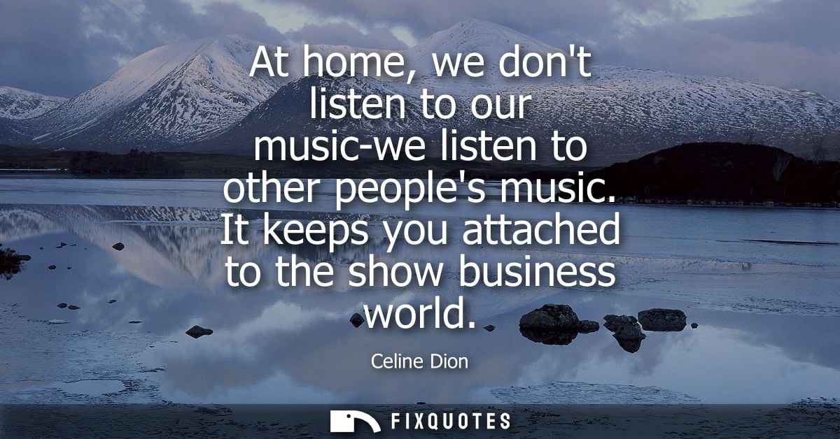 At home, we dont listen to our music-we listen to other peoples music. It keeps you attached to the show business world