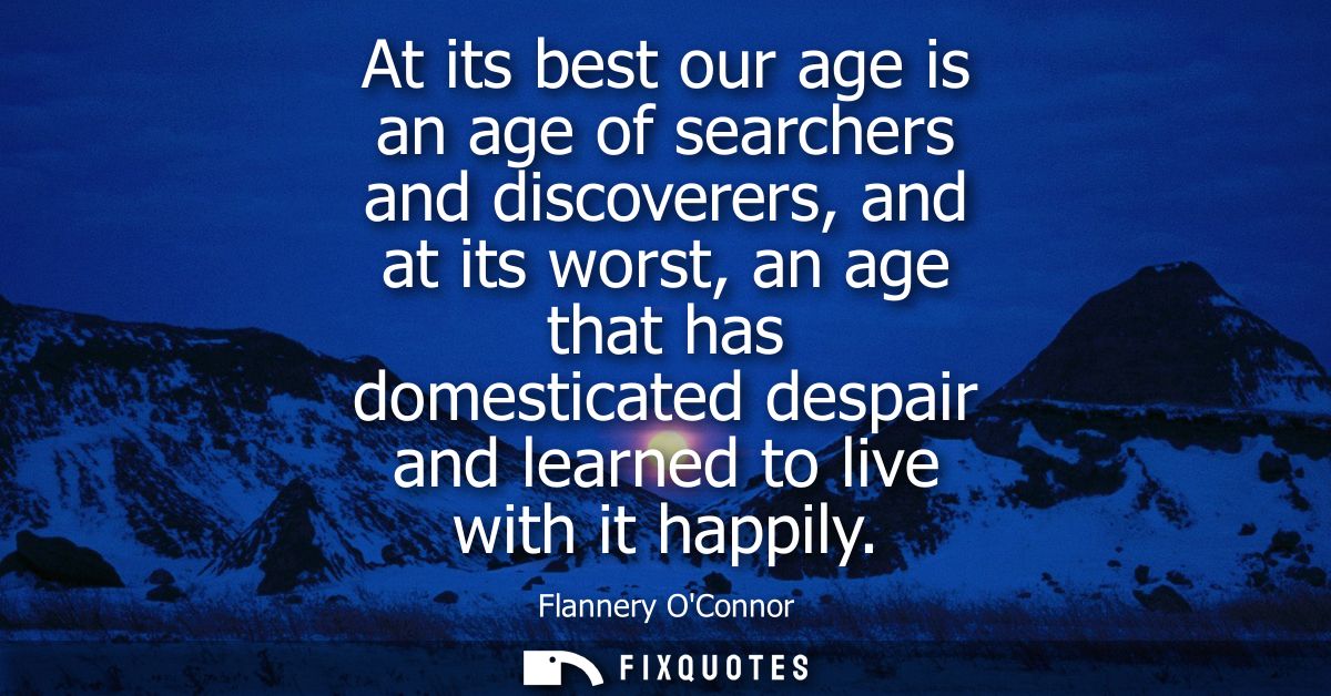 At its best our age is an age of searchers and discoverers, and at its worst, an age that has domesticated despair and l