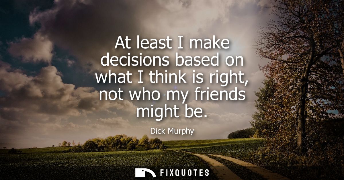 At least I make decisions based on what I think is right, not who my friends might be