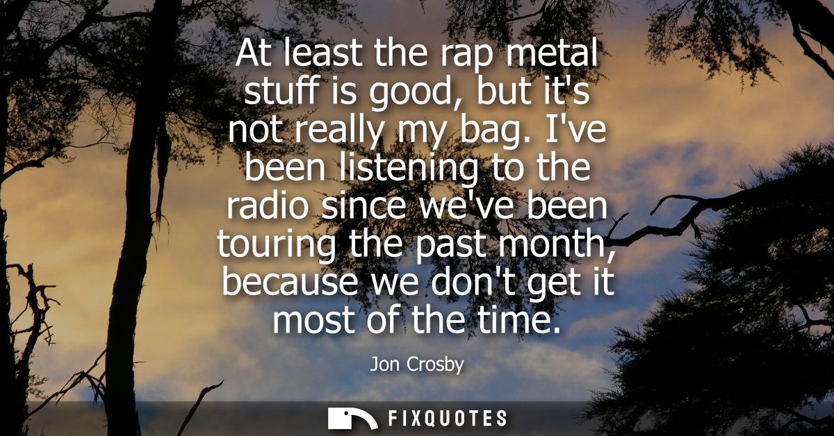 At least the rap metal stuff is good, but its not really my bag. Ive been listening to the radio since weve been touring