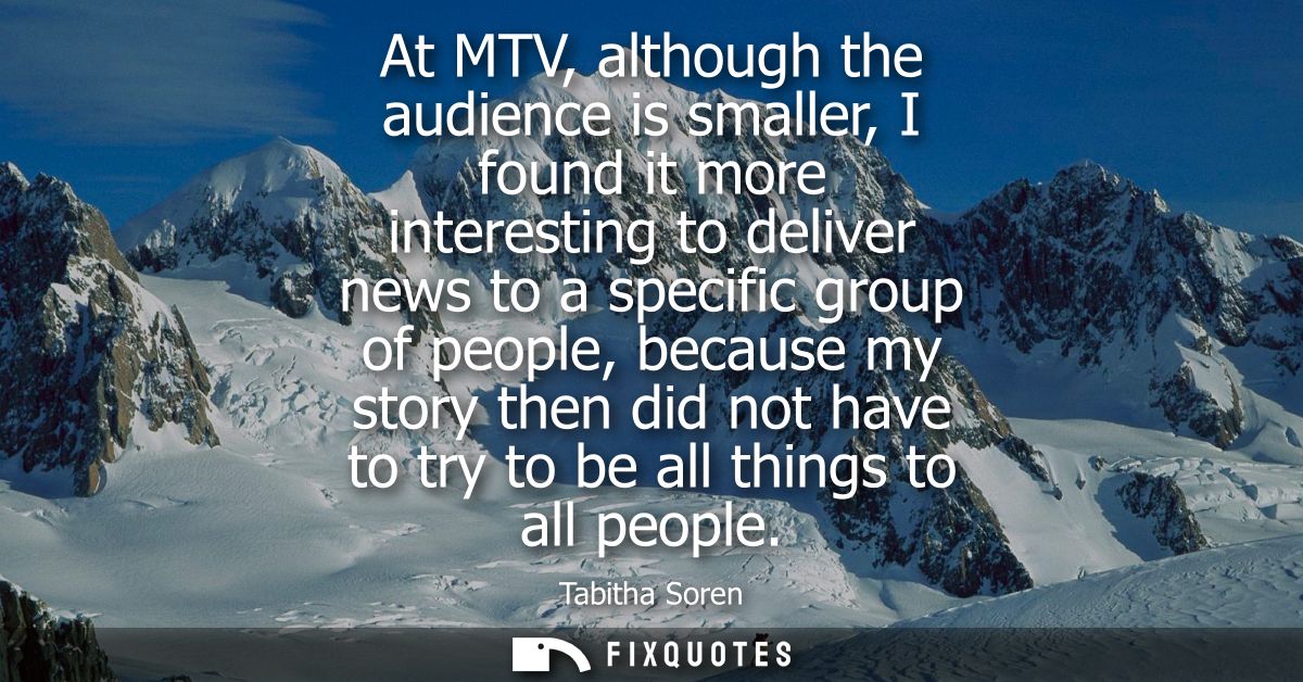 At MTV, although the audience is smaller, I found it more interesting to deliver news to a specific group of people, bec