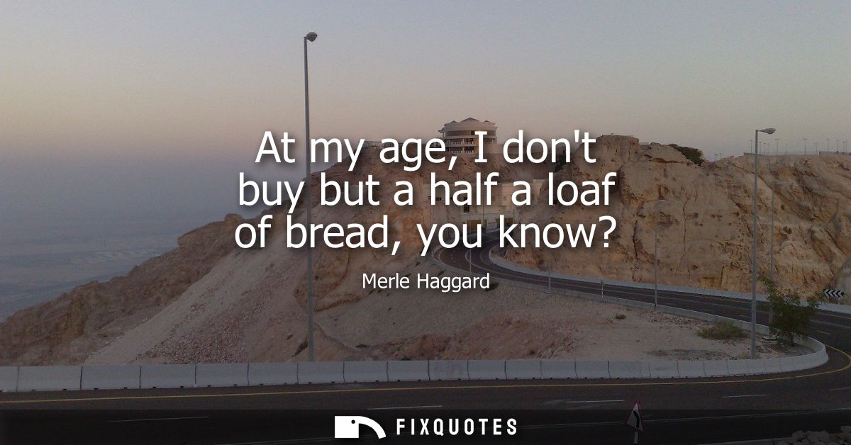 At my age, I dont buy but a half a loaf of bread, you know?