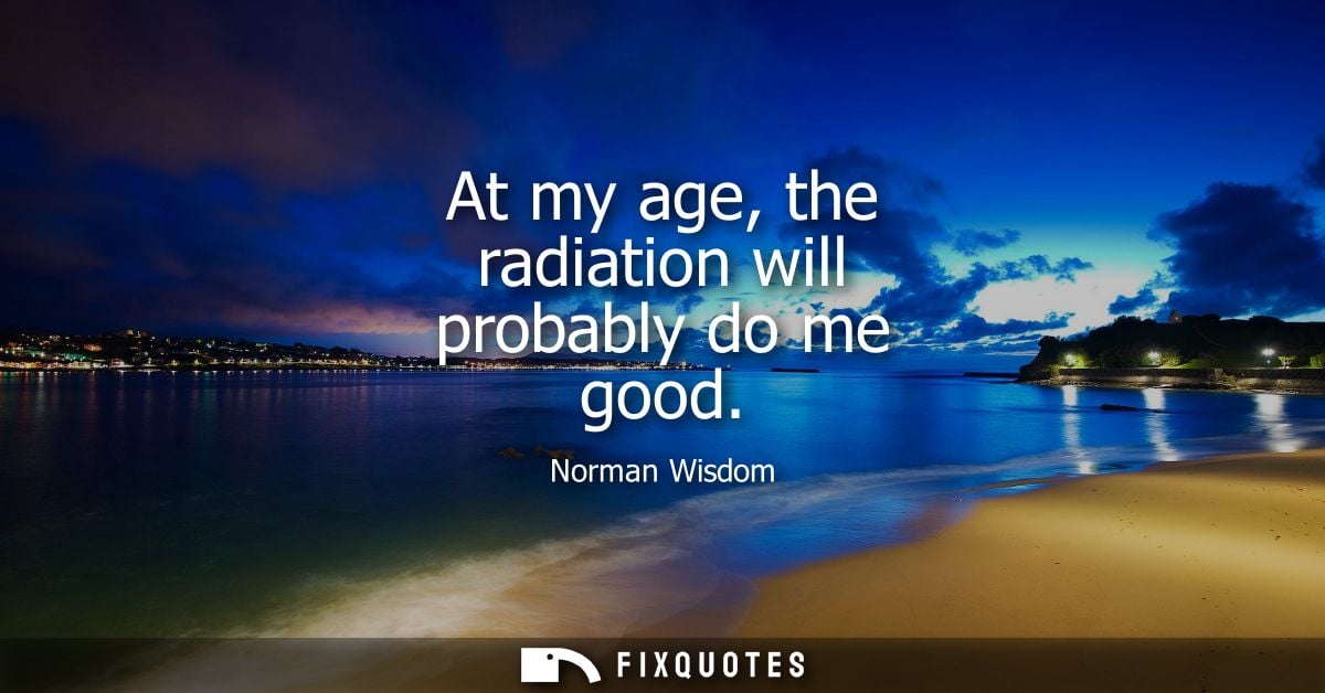 At my age, the radiation will probably do me good