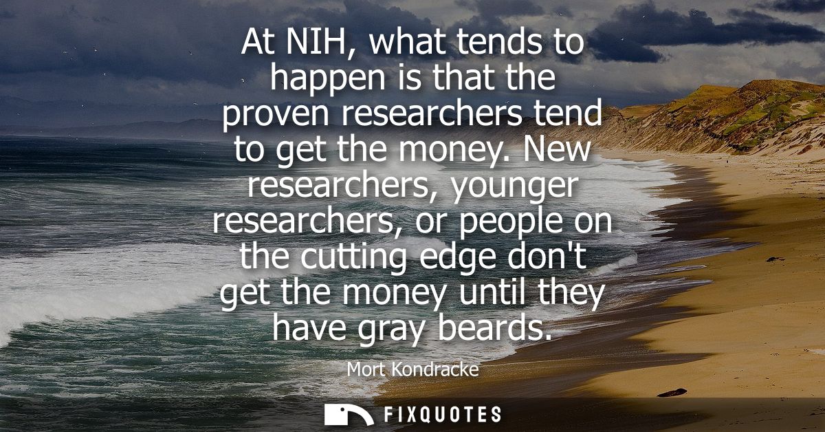 At NIH, what tends to happen is that the proven researchers tend to get the money. New researchers, younger researchers,