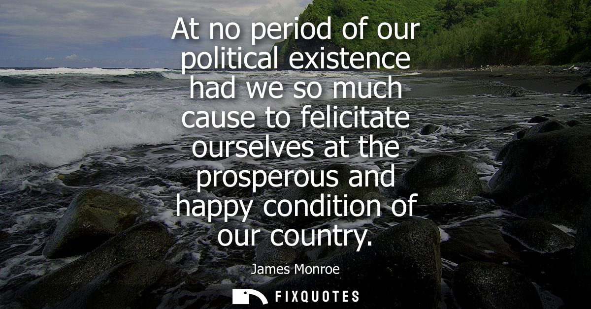 At no period of our political existence had we so much cause to felicitate ourselves at the prosperous and happy conditi