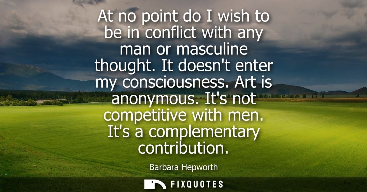 At no point do I wish to be in conflict with any man or masculine thought. It doesnt enter my consciousness. Art is anon