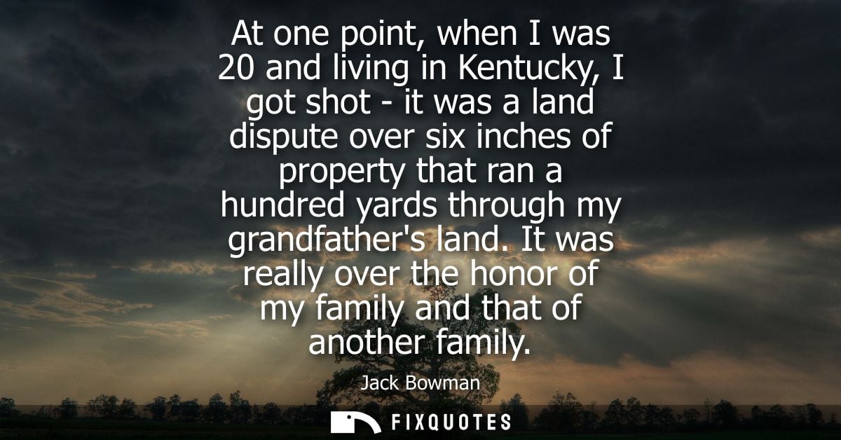 At one point, when I was 20 and living in Kentucky, I got shot - it was a land dispute over six inches of property that 
