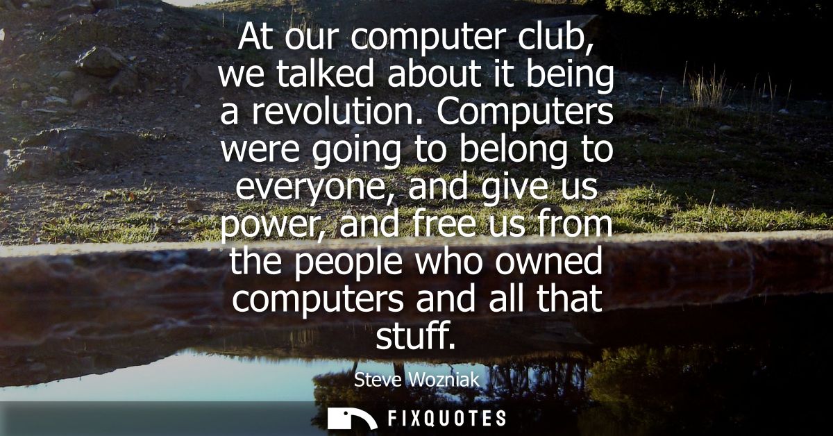 At our computer club, we talked about it being a revolution. Computers were going to belong to everyone, and give us pow