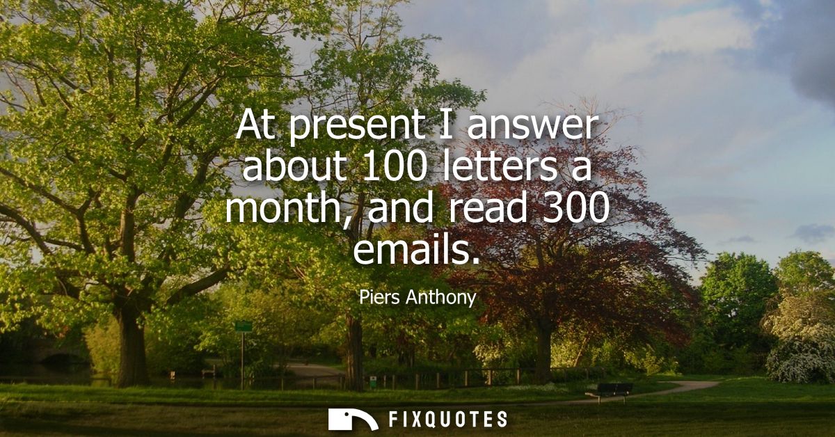 At present I answer about 100 letters a month, and read 300 emails