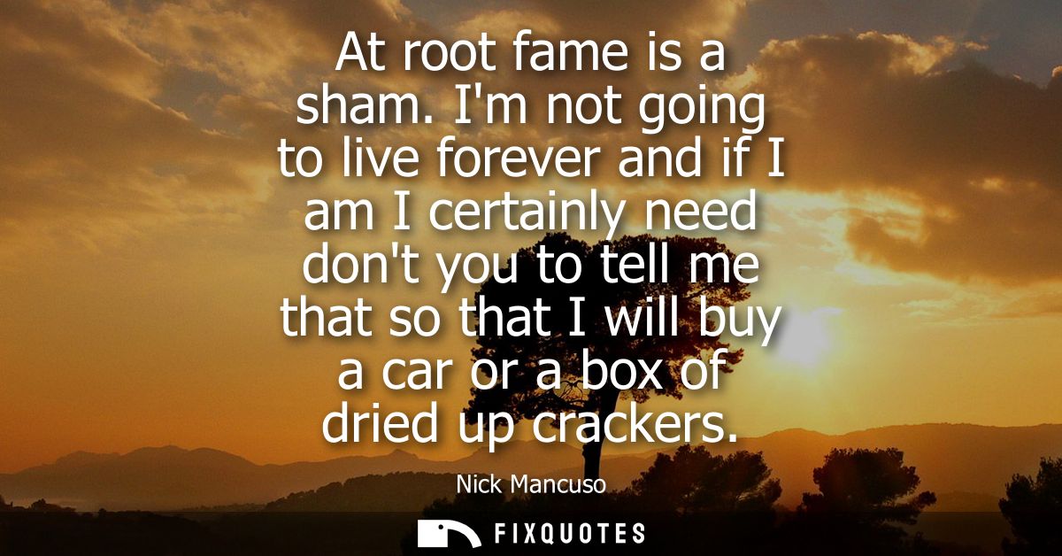 At root fame is a sham. Im not going to live forever and if I am I certainly need dont you to tell me that so that I wil