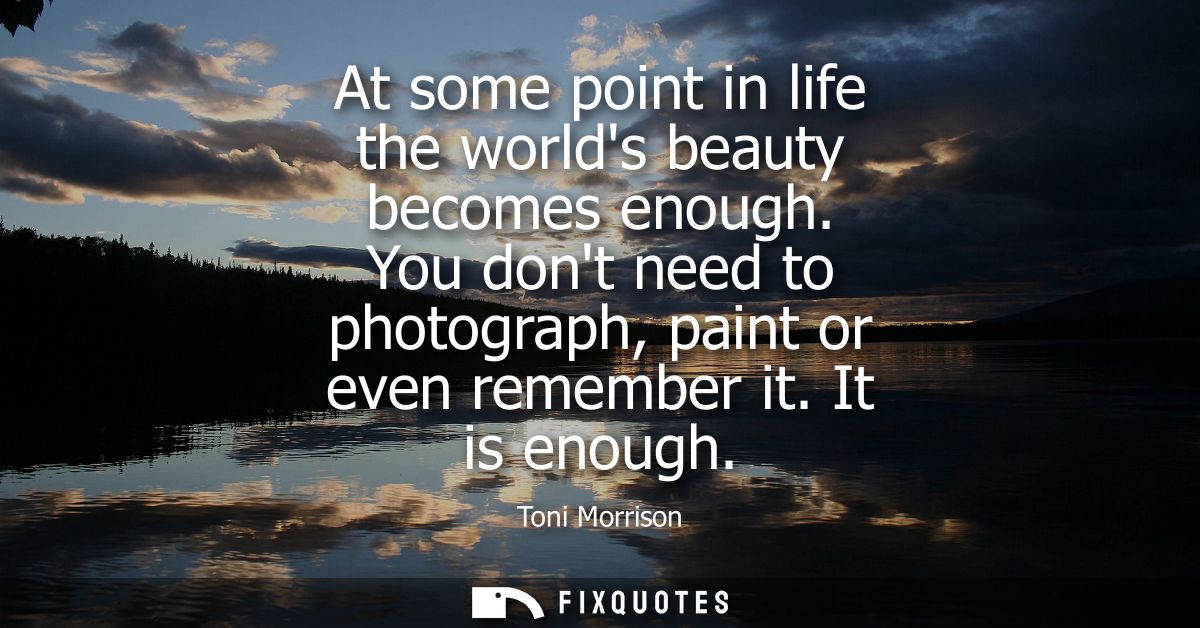At some point in life the worlds beauty becomes enough. You dont need to photograph, paint or even remember it. It is en