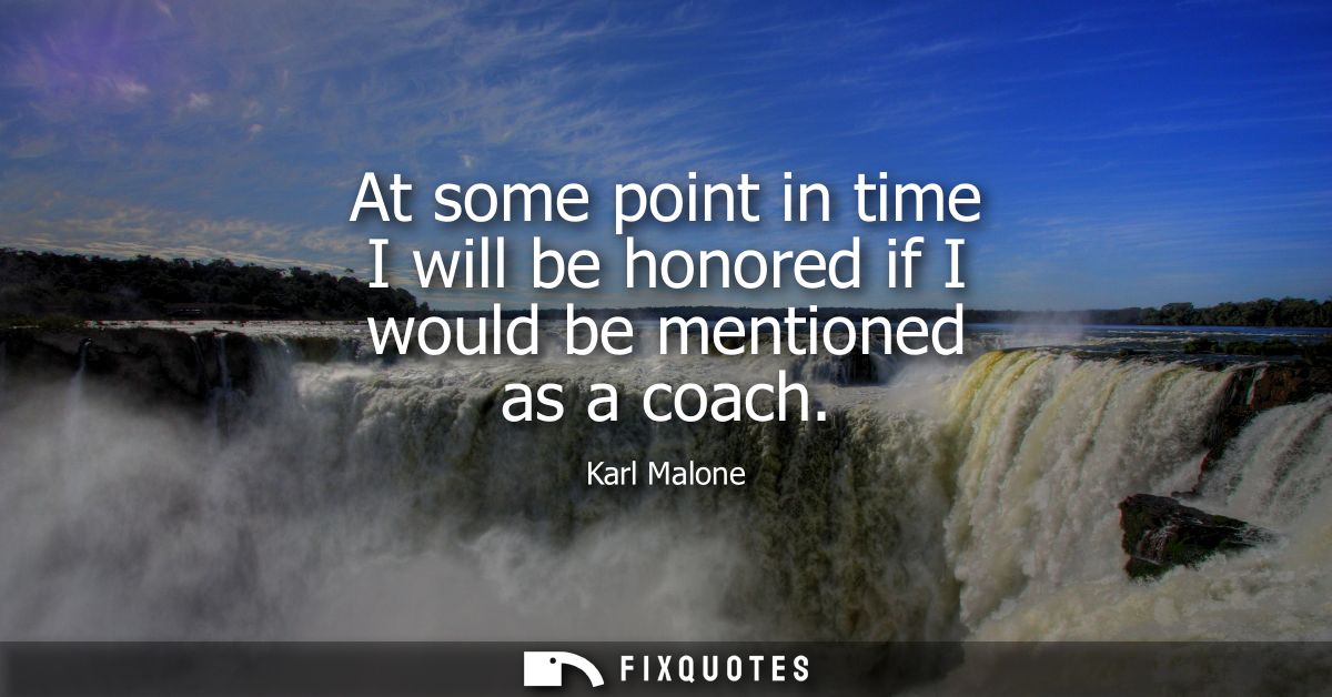 At some point in time I will be honored if I would be mentioned as a coach