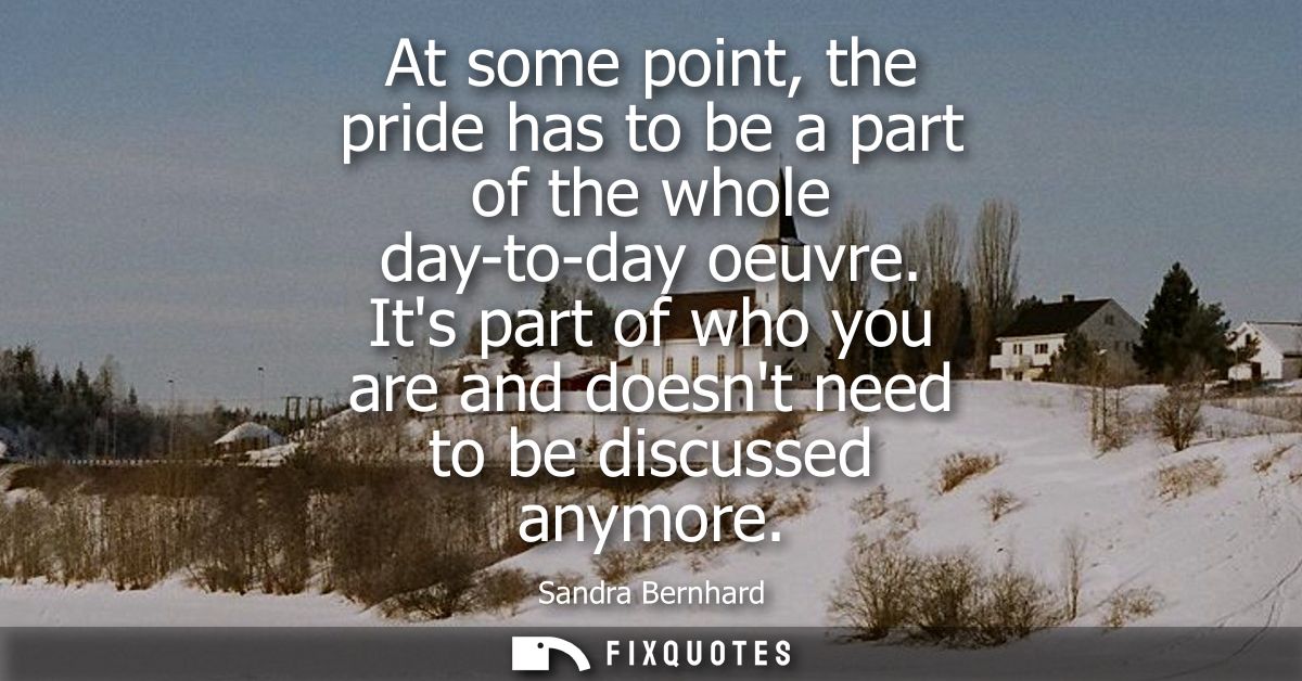 At some point, the pride has to be a part of the whole day-to-day oeuvre. Its part of who you are and doesnt need to be 