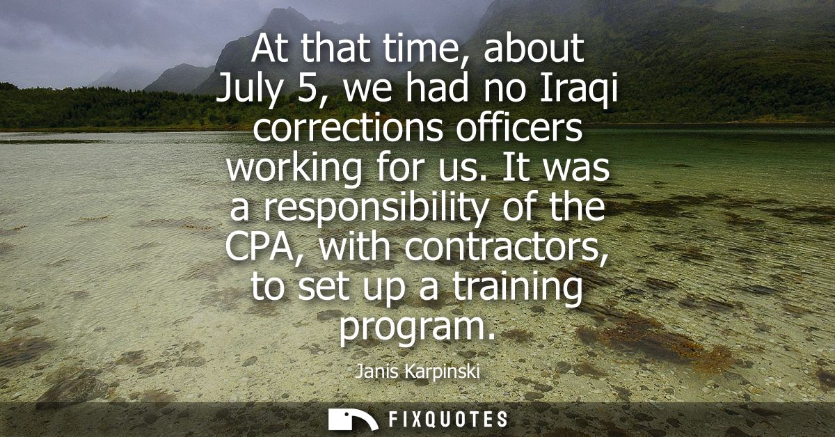 At that time, about July 5, we had no Iraqi corrections officers working for us. It was a responsibility of the CPA, wit