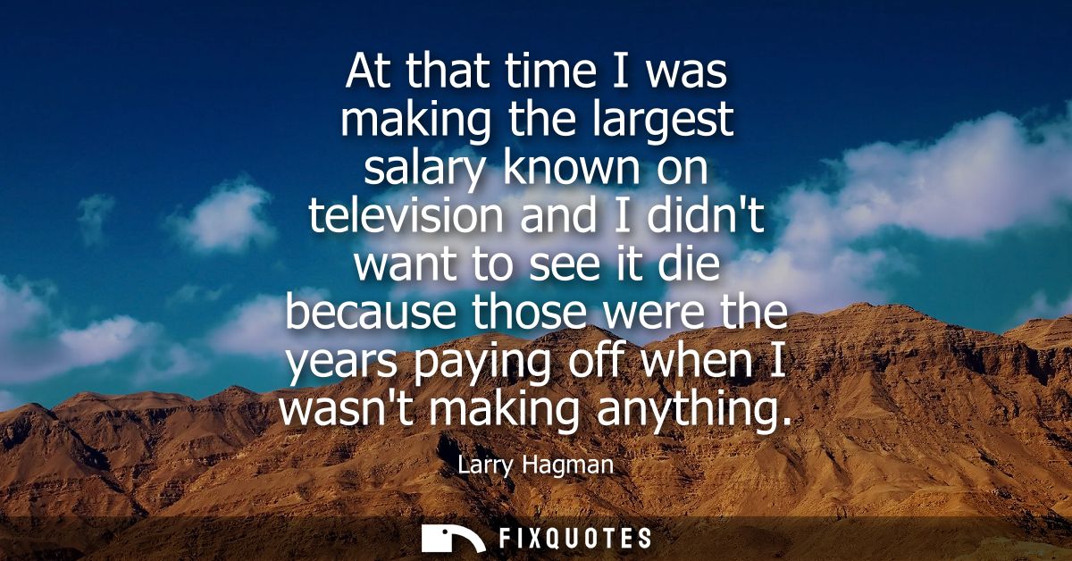 At that time I was making the largest salary known on television and I didnt want to see it die because those were the y