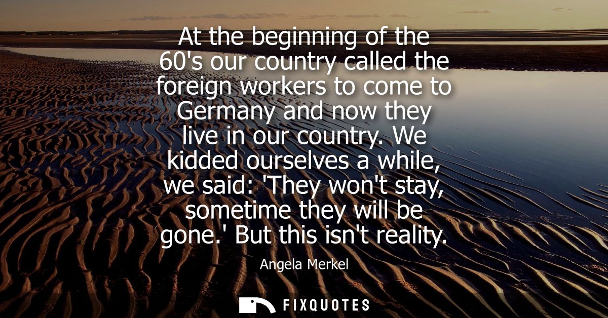 At the beginning of the 60s our country called the foreign workers to come to Germany and now they live in our country.