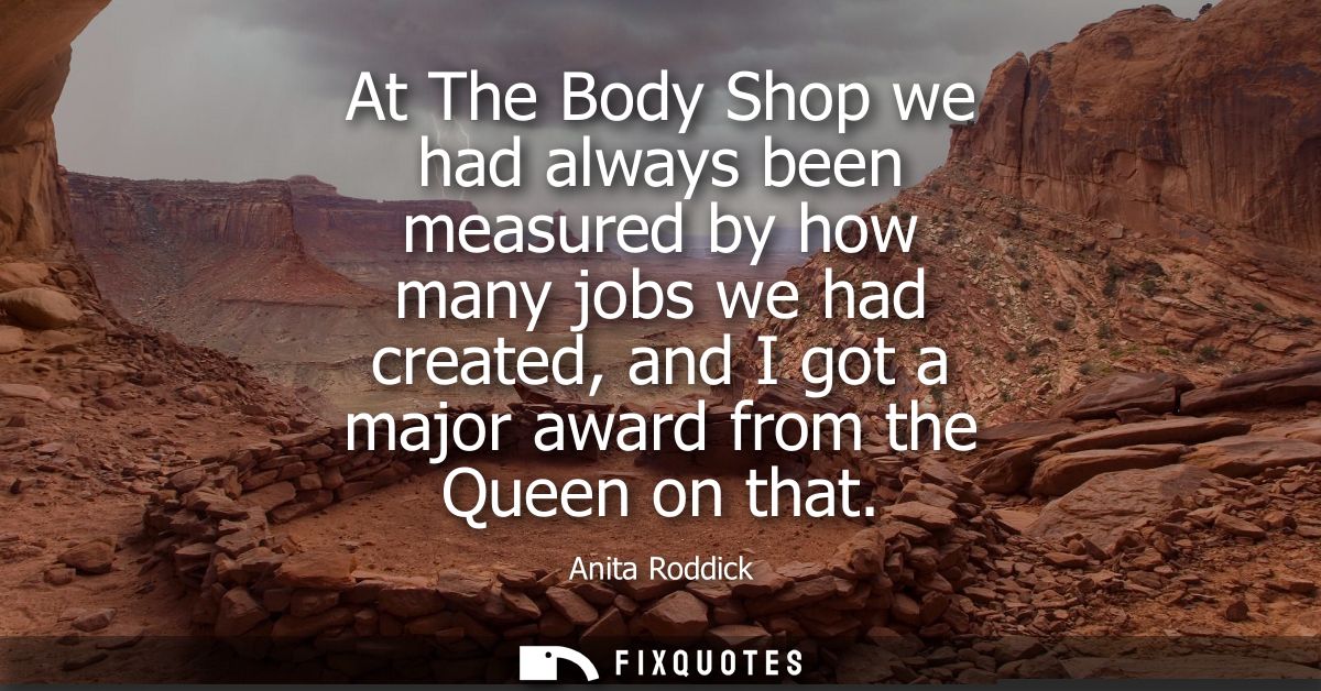 At The Body Shop we had always been measured by how many jobs we had created, and I got a major award from the Queen on 