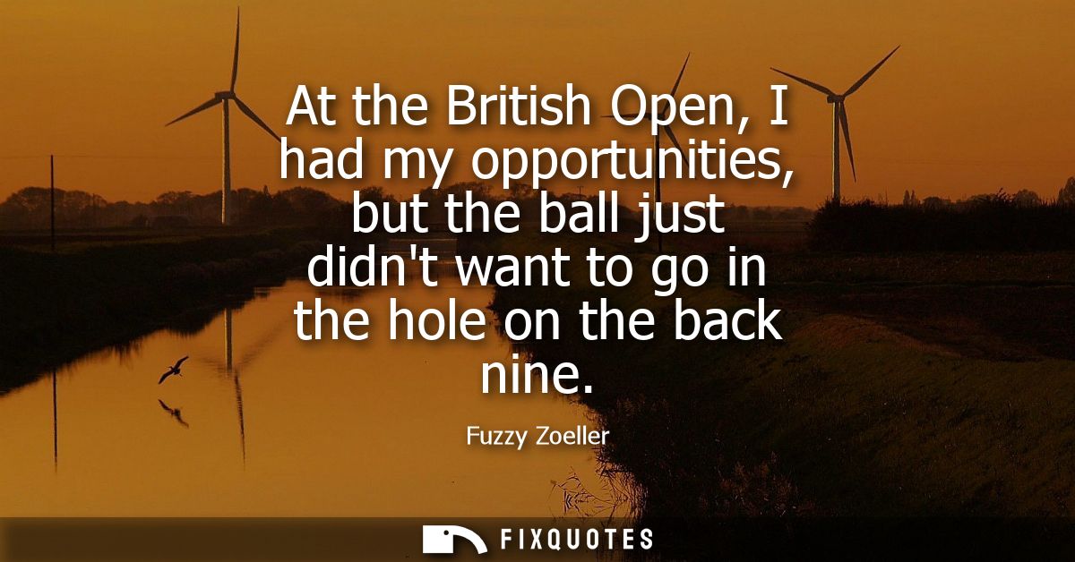 At the British Open, I had my opportunities, but the ball just didnt want to go in the hole on the back nine