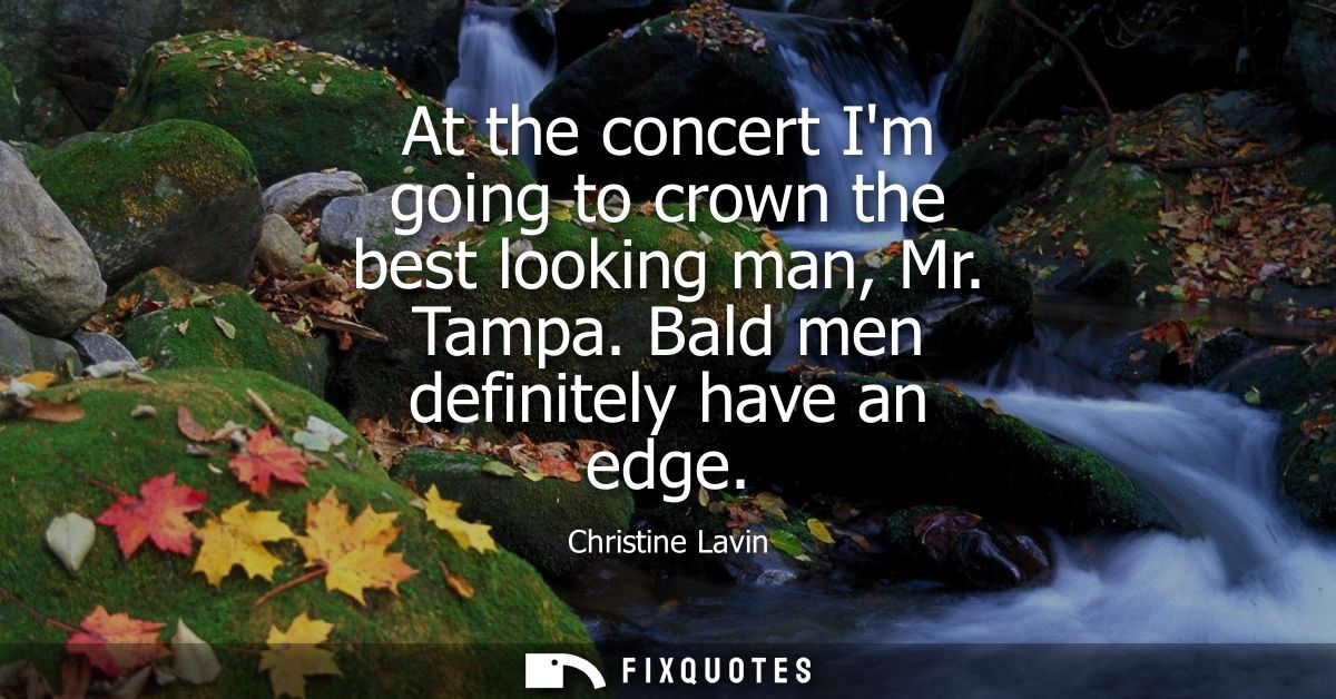At the concert Im going to crown the best looking man, Mr. Tampa. Bald men definitely have an edge