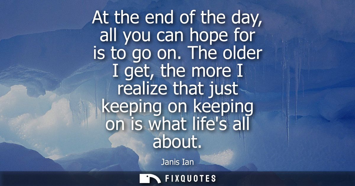 At the end of the day, all you can hope for is to go on. The older I get, the more I realize that just keeping on keepin