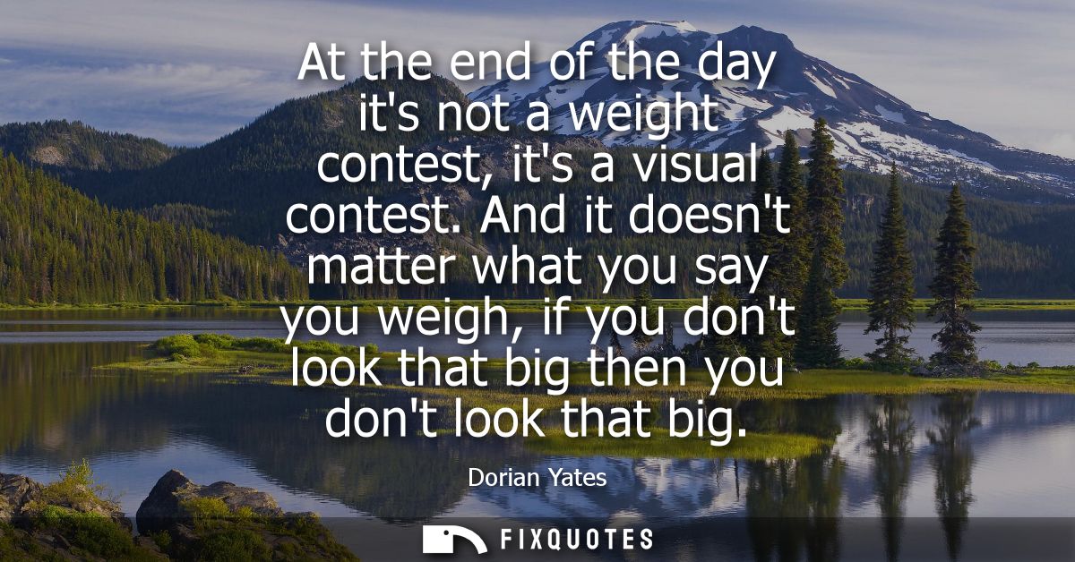 At the end of the day its not a weight contest, its a visual contest. And it doesnt matter what you say you weigh, if yo