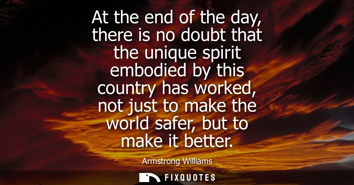 At the end of the day, there is no doubt that the unique spirit embodied by this country has worked, not just to make th