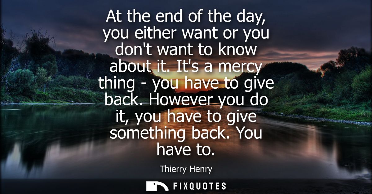 At the end of the day, you either want or you dont want to know about it. Its a mercy thing - you have to give back.