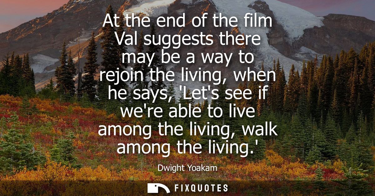 At the end of the film Val suggests there may be a way to rejoin the living, when he says, Lets see if were able to live
