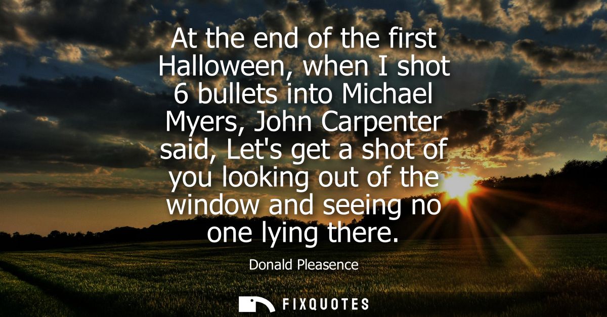 At the end of the first Halloween, when I shot 6 bullets into Michael Myers, John Carpenter said, Lets get a shot of you