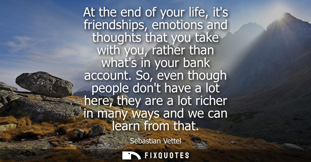 At the end of your life, its friendships, emotions and thoughts that you take with you, rather than whats in your bank a