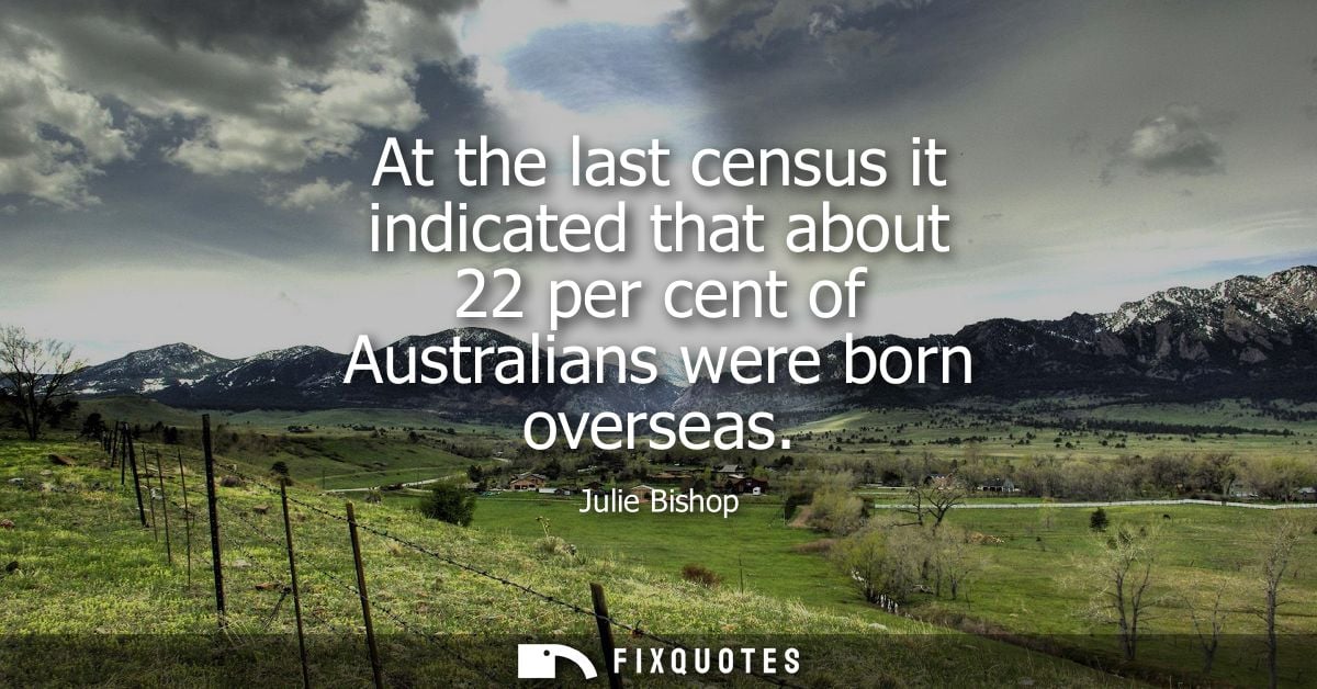 At the last census it indicated that about 22 per cent of Australians were born overseas