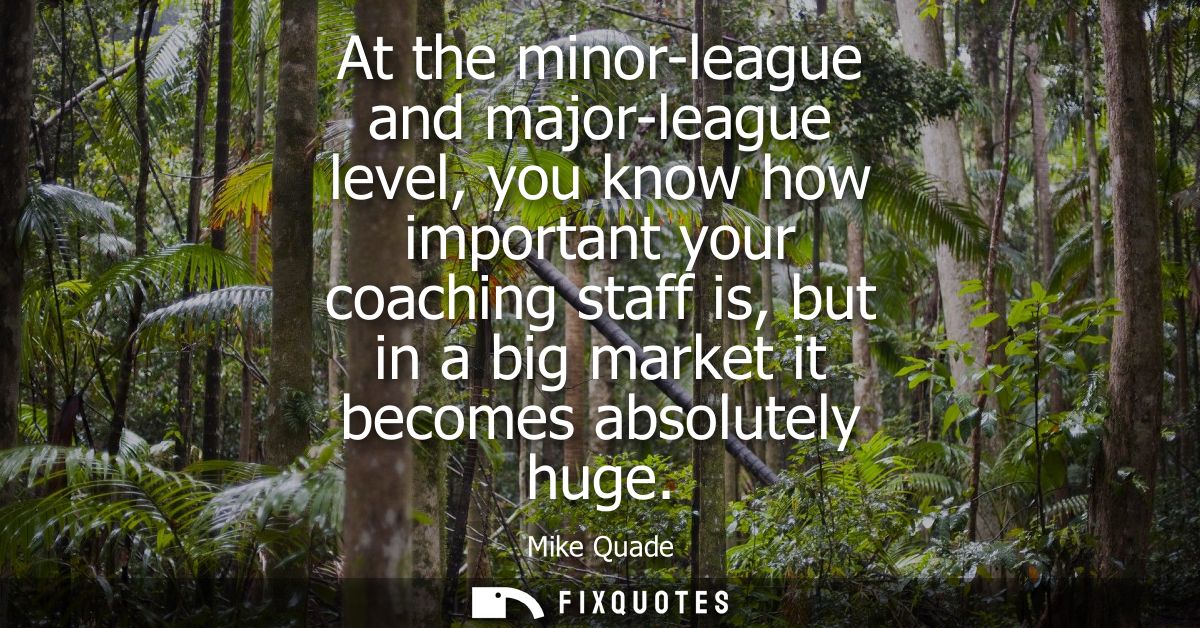 At the minor-league and major-league level, you know how important your coaching staff is, but in a big market it become