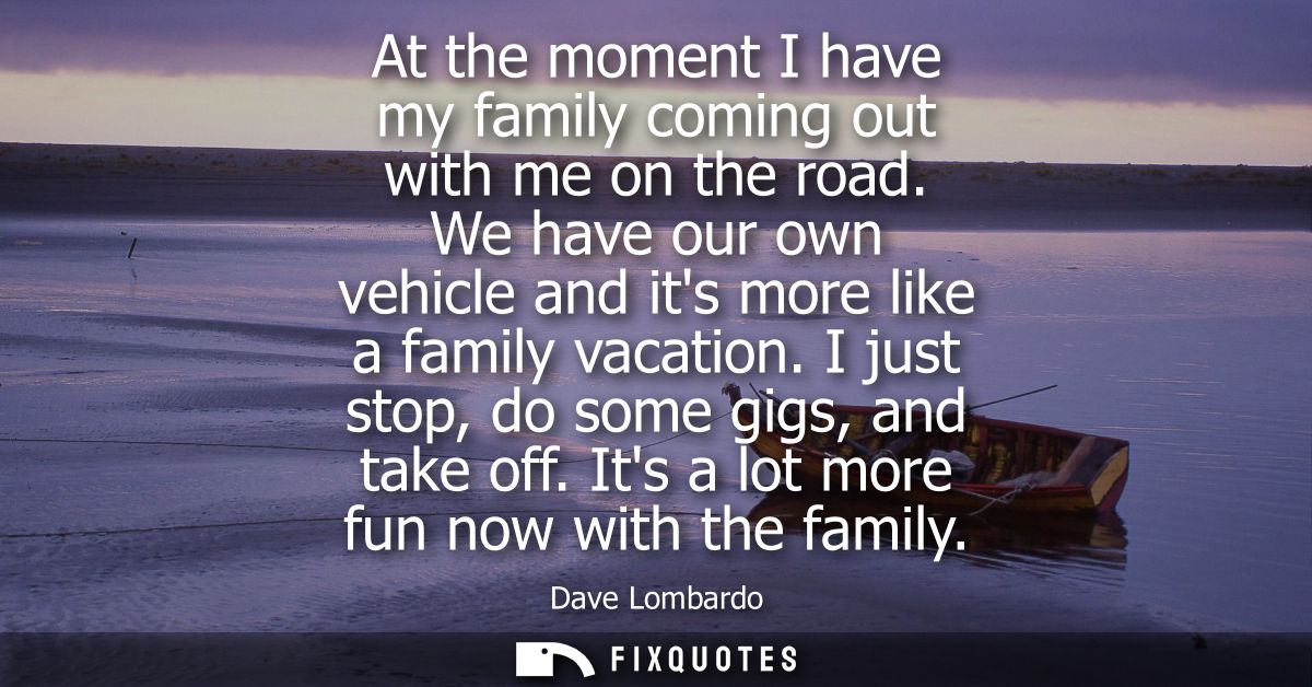 At the moment I have my family coming out with me on the road. We have our own vehicle and its more like a family vacati