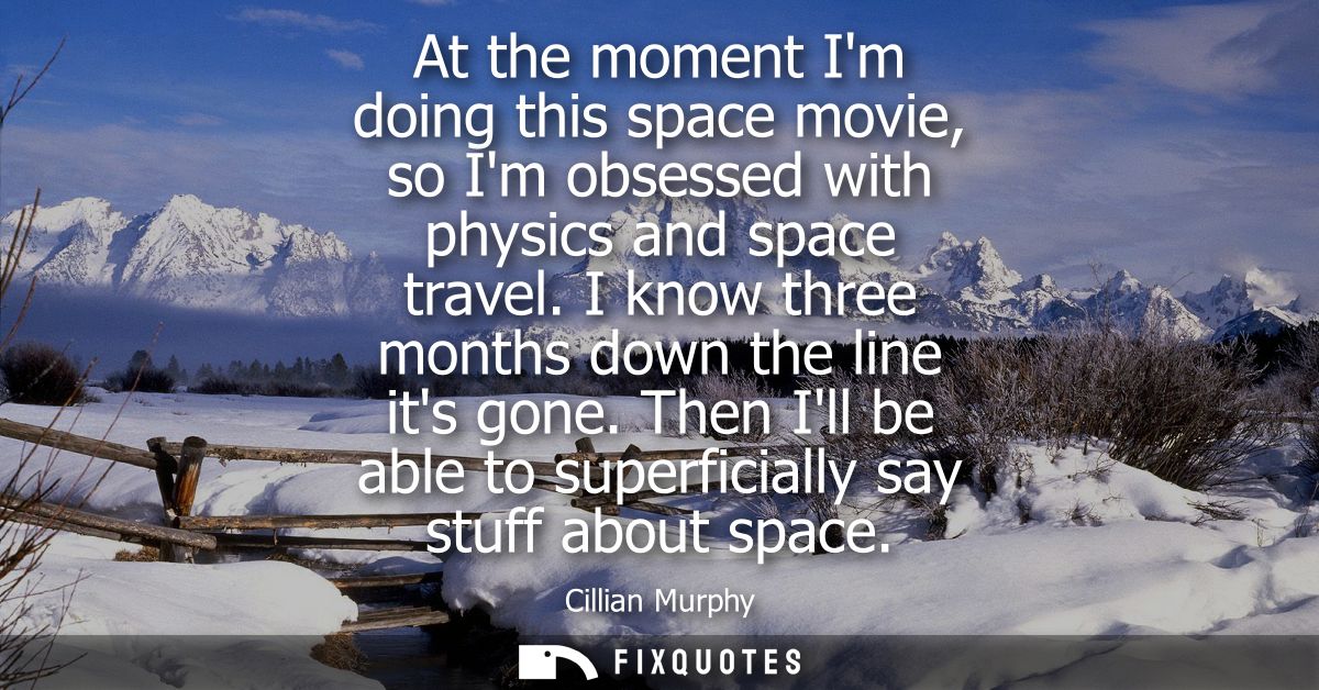 At the moment Im doing this space movie, so Im obsessed with physics and space travel. I know three months down the line