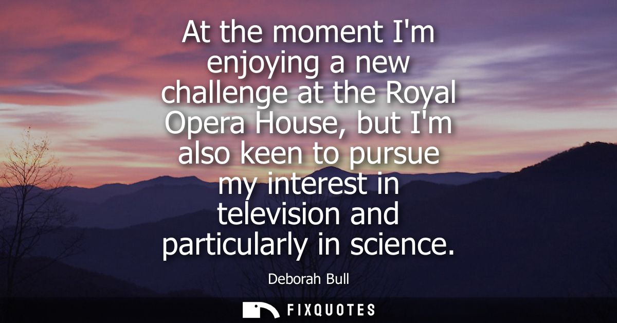 At the moment Im enjoying a new challenge at the Royal Opera House, but Im also keen to pursue my interest in television