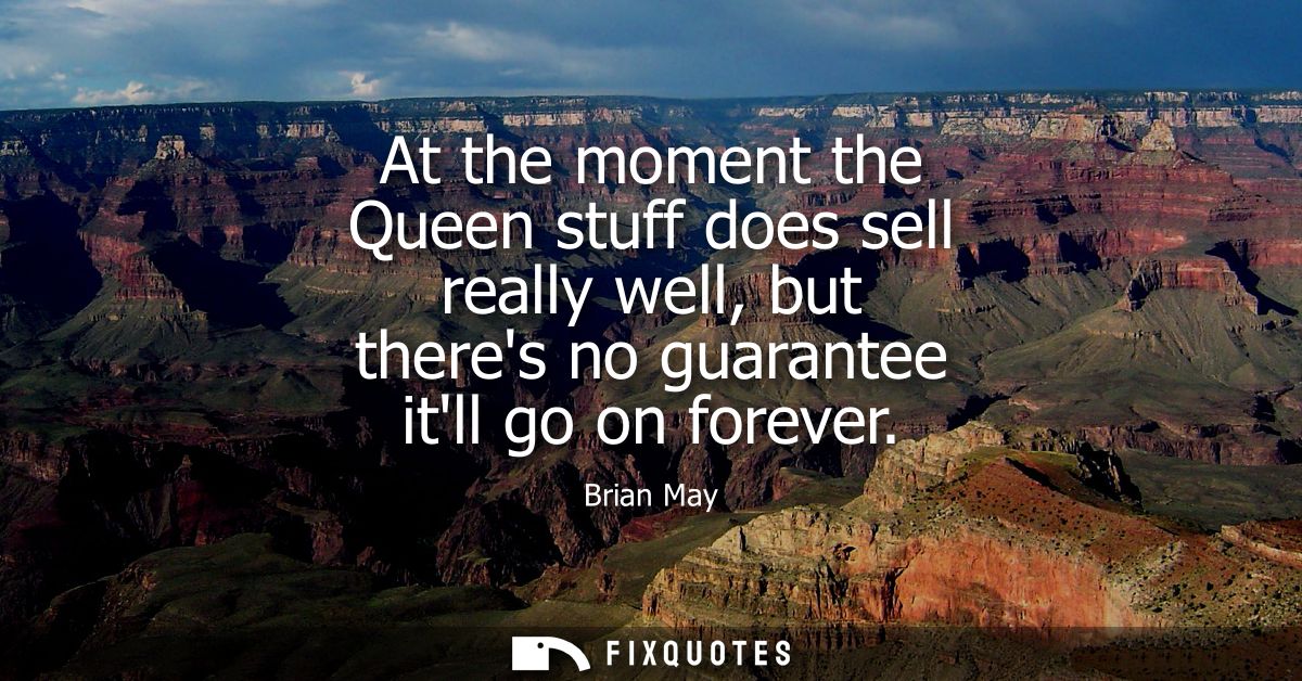 At the moment the Queen stuff does sell really well, but theres no guarantee itll go on forever
