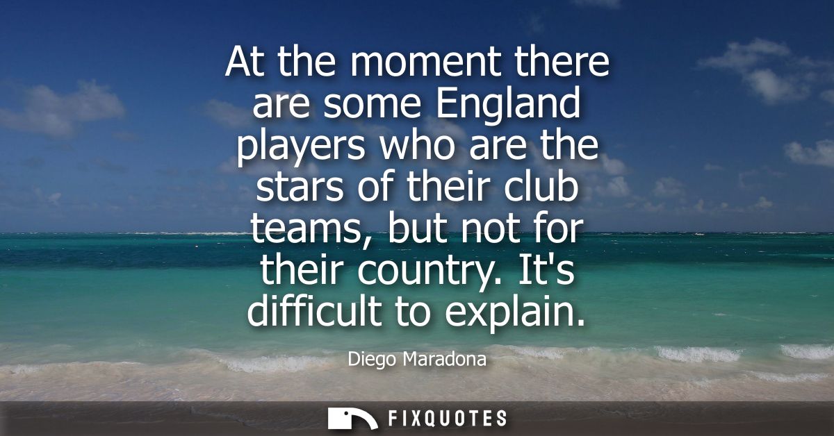 At the moment there are some England players who are the stars of their club teams, but not for their country. Its diffi