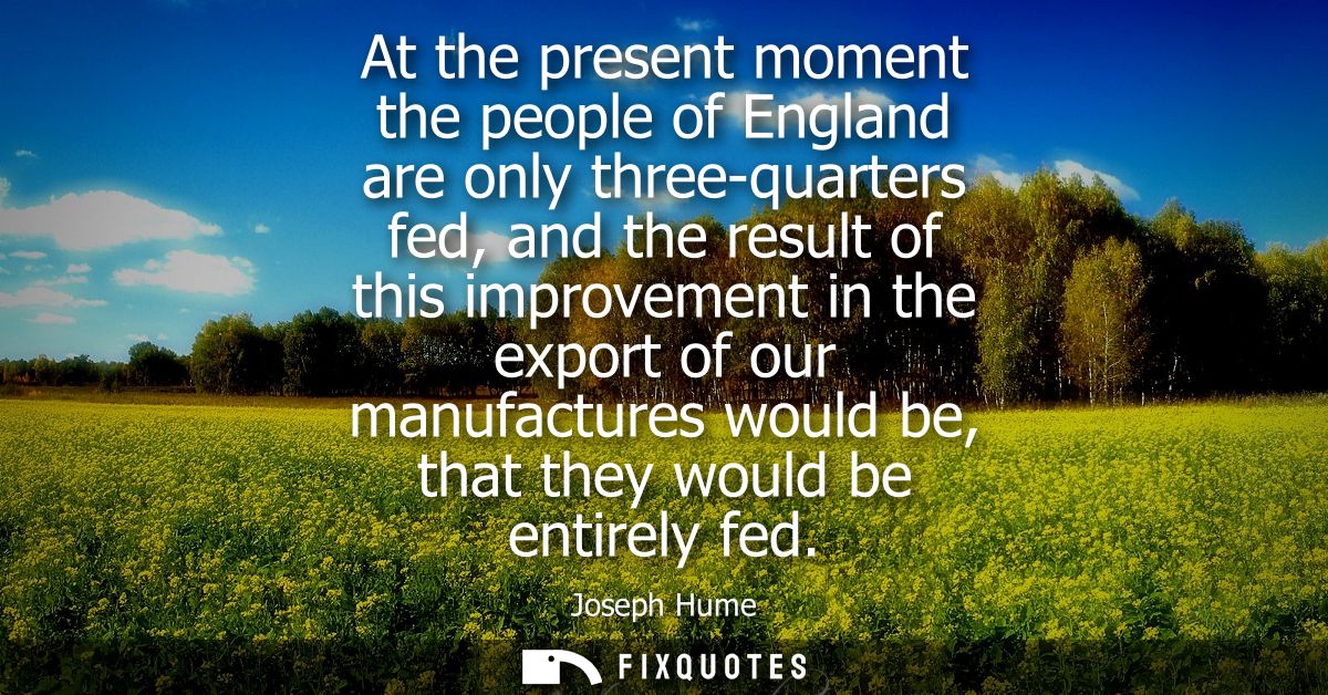 At the present moment the people of England are only three-quarters fed, and the result of this improvement in the expor