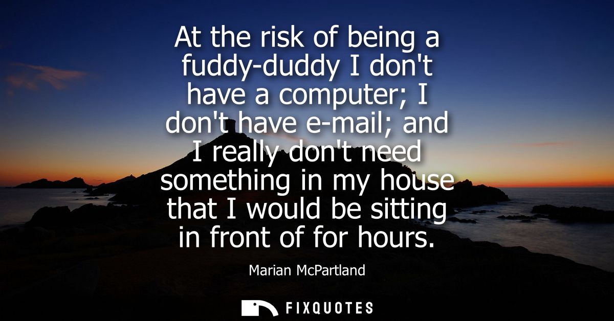 At the risk of being a fuddy-duddy I dont have a computer I dont have e-mail and I really dont need something in my hous
