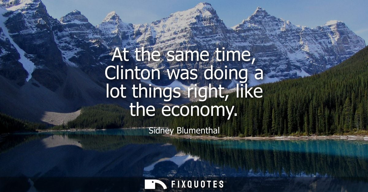 At the same time, Clinton was doing a lot things right, like the economy