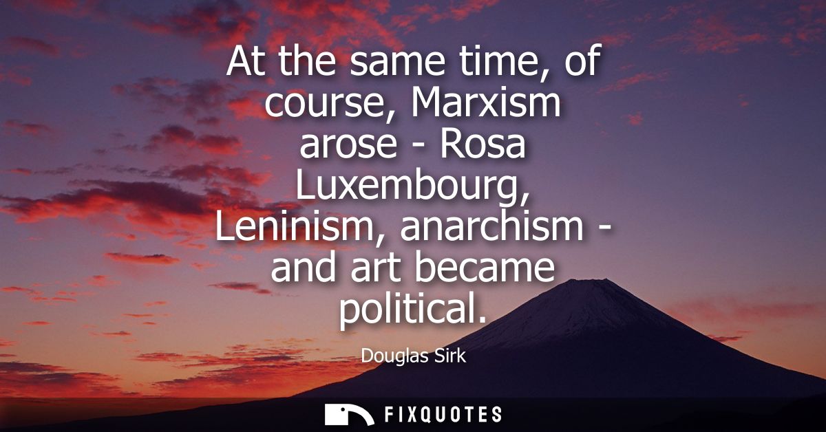 At the same time, of course, Marxism arose - Rosa Luxembourg, Leninism, anarchism - and art became political