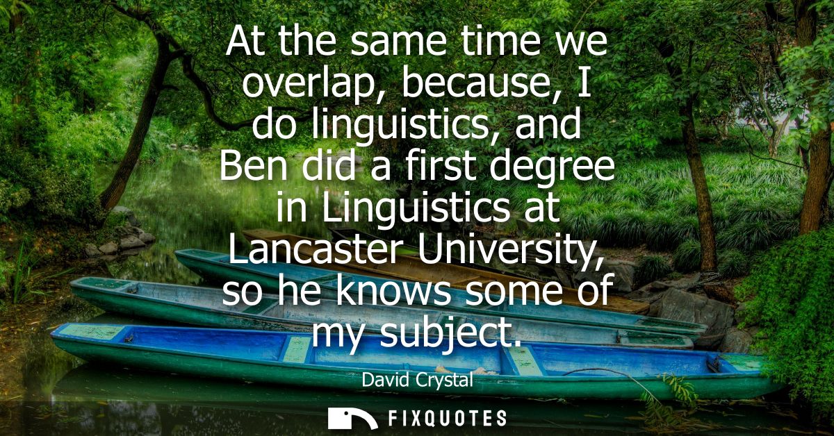 At the same time we overlap, because, I do linguistics, and Ben did a first degree in Linguistics at Lancaster Universit