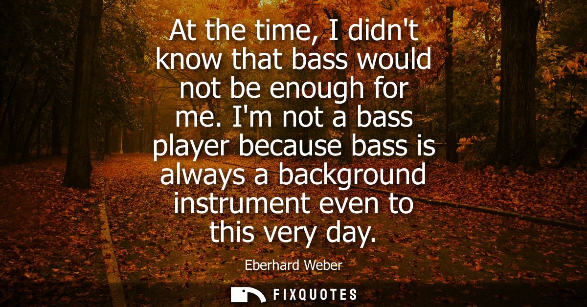 At the time, I didnt know that bass would not be enough for me. Im not a bass player because bass is always a background