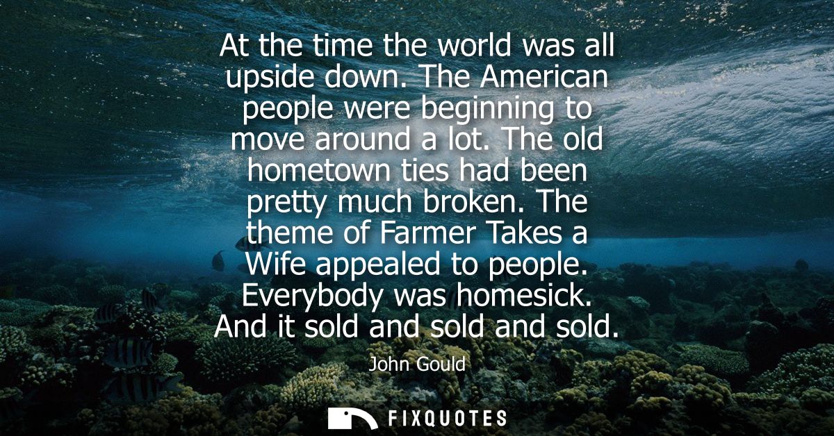 At the time the world was all upside down. The American people were beginning to move around a lot. The old hometown tie