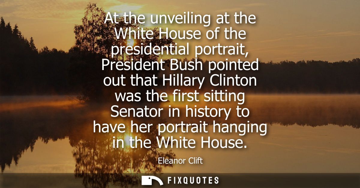 At the unveiling at the White House of the presidential portrait, President Bush pointed out that Hillary Clinton was th