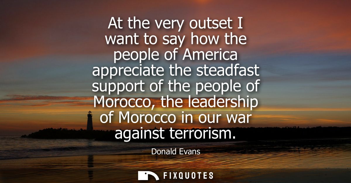 At the very outset I want to say how the people of America appreciate the steadfast support of the people of Morocco, th