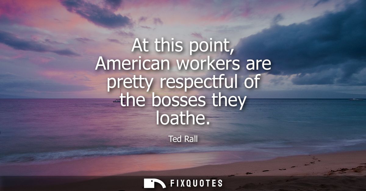 At this point, American workers are pretty respectful of the bosses they loathe