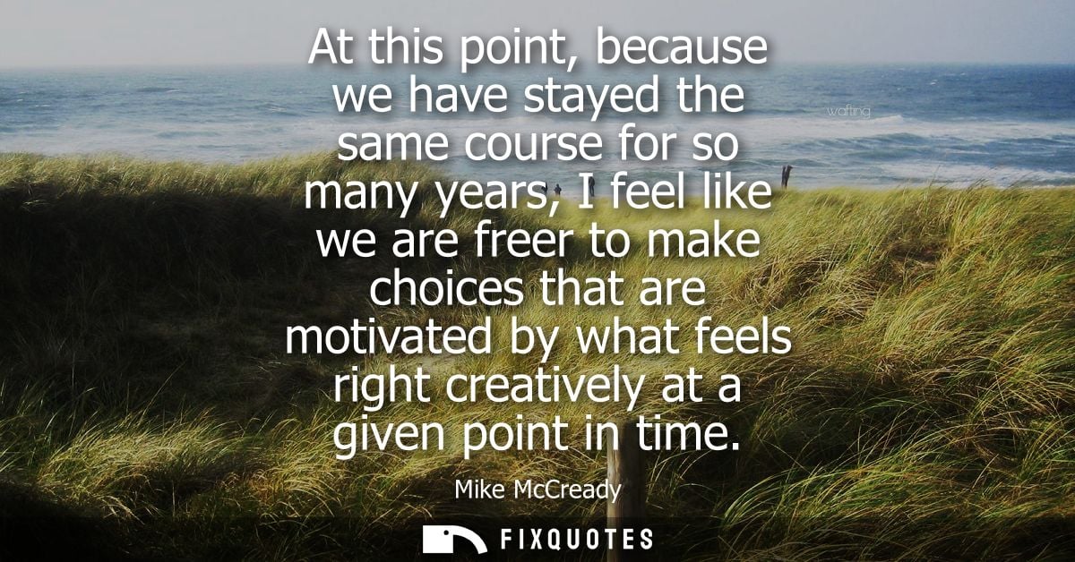 At this point, because we have stayed the same course for so many years, I feel like we are freer to make choices that a